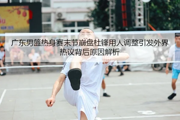 广东男篮热身赛末节崩盘杜锋用人调整引发外界热议背后原因解析