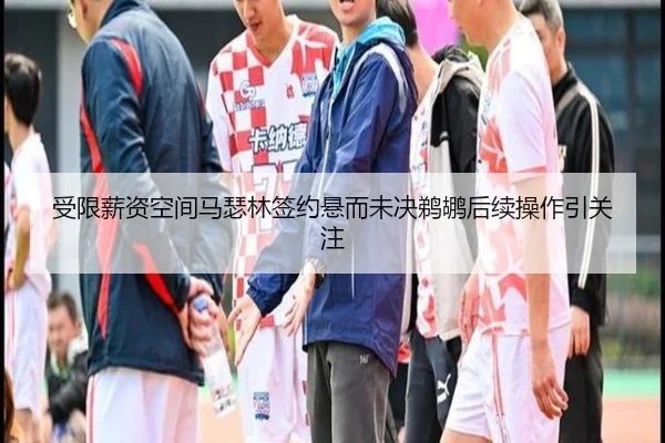 受限薪资空间马瑟林签约悬而未决鹈鹕后续操作引关注