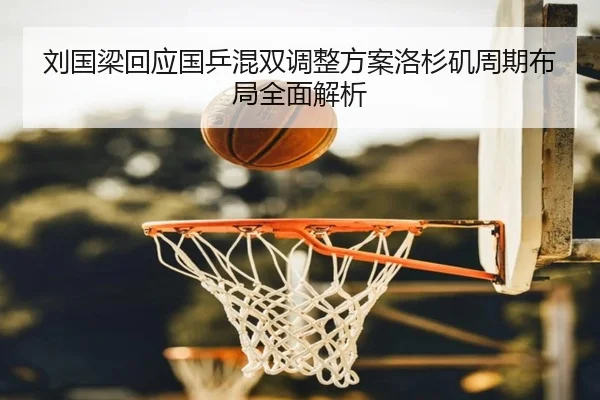 刘国梁回应国乒混双调整方案洛杉矶周期布局全面解析