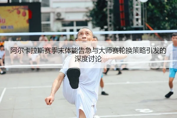 阿尔卡拉斯赛季末体能告急与大师赛轮换策略引发的深度讨论